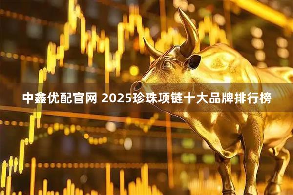 中鑫优配官网 2025珍珠项链十大品牌排行榜