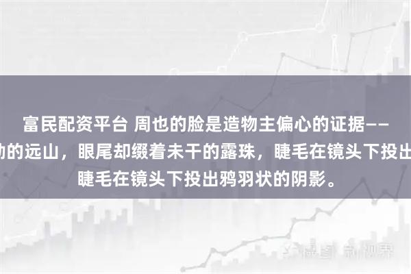 富民配资平台 周也的脸是造物主偏心的证据——眉骨如工笔勾勒的远山，眼尾却缀着未干的露珠，睫毛在镜头下投出鸦羽状的阴影。