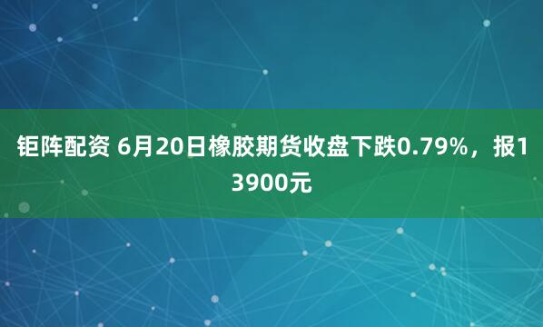 钜阵配资 6月20日橡胶期货收盘下跌0.79%，报13900元