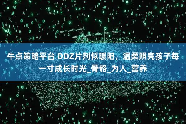 牛点策略平台 DDZ片剂似暖阳,温柔照亮孩子每一寸成长时光_骨骼_为人_营养