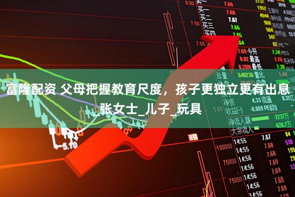 富隆配资 父母把握教育尺度,孩子更独立更有出息_张女士_儿子_玩具