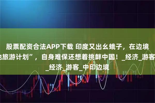 股票配资合法APP下载 印度又出幺蛾子，在边境大搞“战地旅游计划”，自身难保还想着挑衅中国！_经济_游客_中印边境