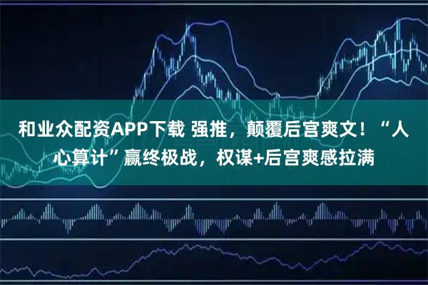 和业众配资APP下载 强推，颠覆后宫爽文！“人心算计”赢终极战，权谋+后宫爽感拉满