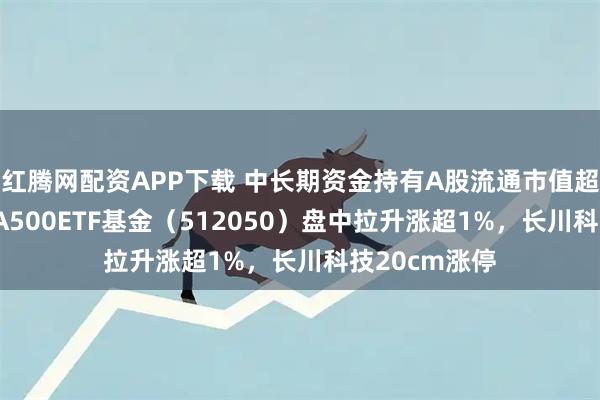红腾网配资APP下载 中长期资金持有A股流通市值超21万亿元，A500ETF基金（512050）盘中拉升涨超1%，长川科技20cm涨停