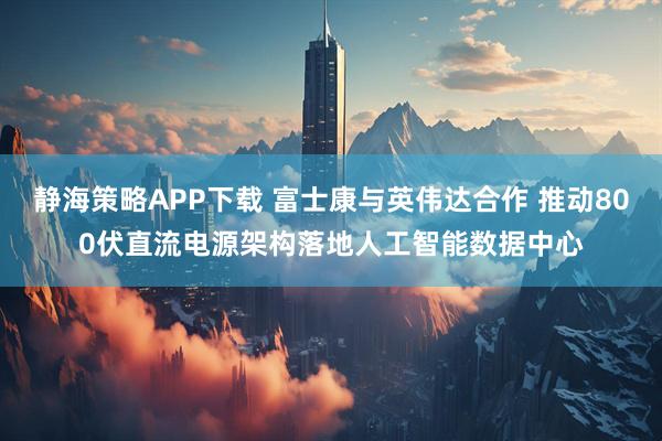 静海策略APP下载 富士康与英伟达合作 推动800伏直流电源架构落地人工智能数据中心