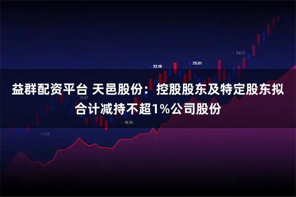 益群配资平台 天邑股份：控股股东及特定股东拟合计减持不超1%公司股份