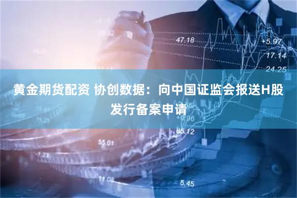 黄金期货配资 协创数据：向中国证监会报送H股发行备案申请