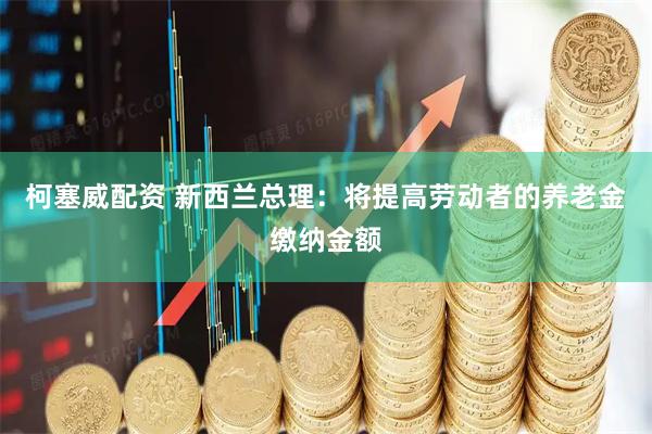 柯塞威配资 新西兰总理：将提高劳动者的养老金缴纳金额