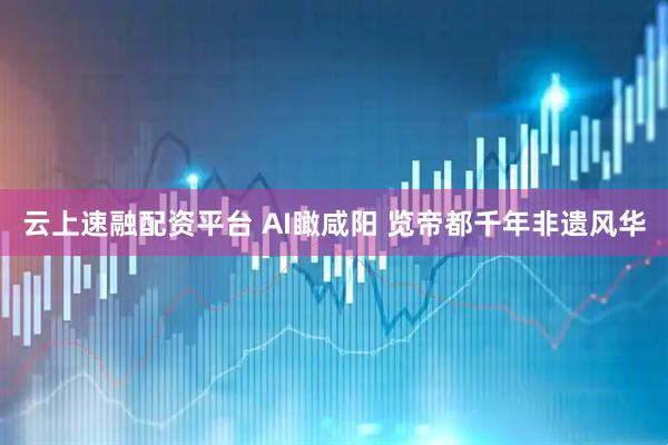 云上速融配资平台 AI瞰咸阳 览帝都千年非遗风华