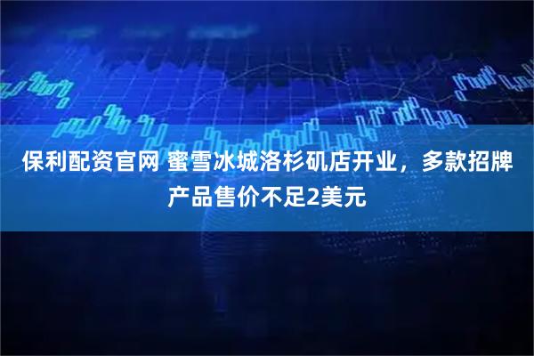 保利配资官网 蜜雪冰城洛杉矶店开业，多款招牌产品售价不足2美元