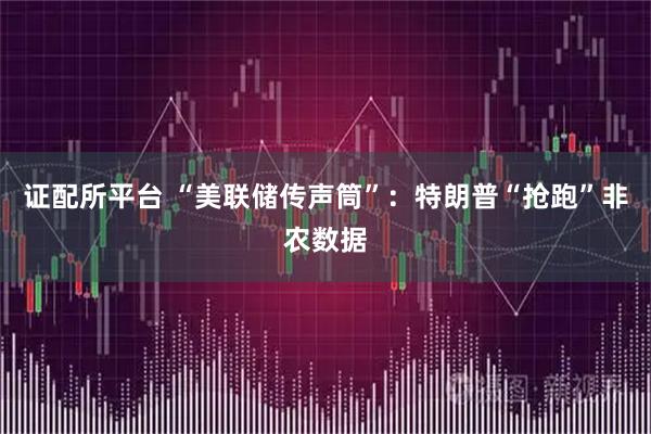 证配所平台 “美联储传声筒”：特朗普“抢跑”非农数据