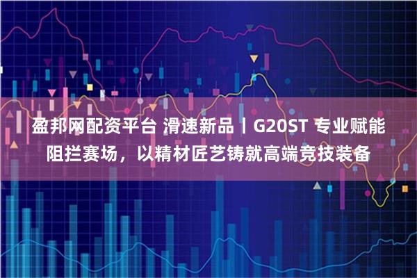 盈邦网配资平台 滑速新品丨G20ST 专业赋能阻拦赛场，以精材匠艺铸就高端竞技装备