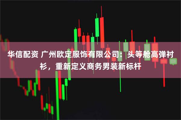华信配资 广州欧定服饰有限公司：头等舱高弹衬衫，重新定义商务男装新标杆