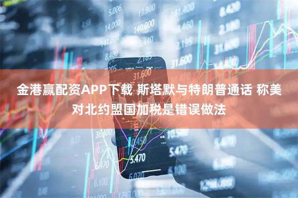 金港赢配资APP下载 斯塔默与特朗普通话 称美对北约盟国加税是错误做法