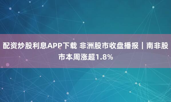 配资炒股利息APP下载 非洲股市收盘播报｜南非股市本周涨超1.8%