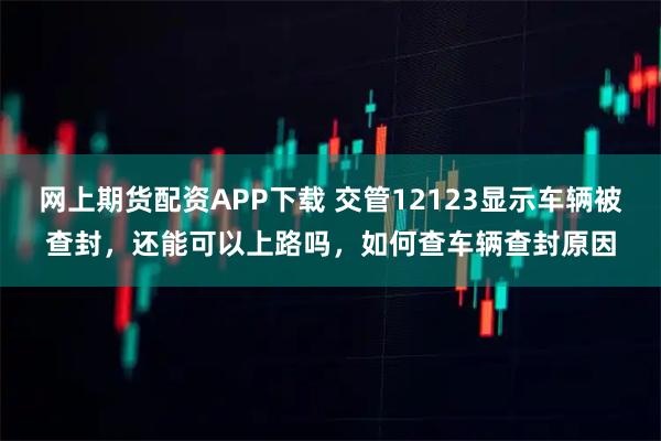 网上期货配资APP下载 交管12123显示车辆被查封，还能可以上路吗，如何查车辆查封原因