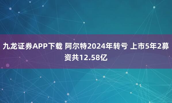 九龙证券APP下载 阿尔特2024年转亏 上市5年2募资共12.58亿