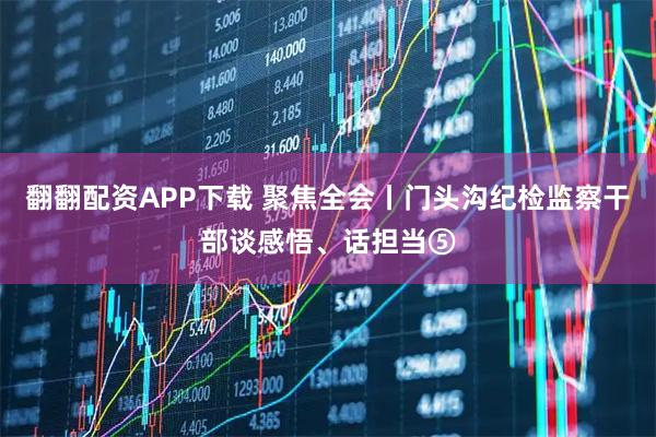 翻翻配资APP下载 聚焦全会丨门头沟纪检监察干部谈感悟、话担当⑤