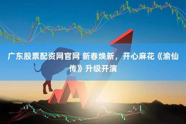 广东股票配资网官网 新春焕新，开心麻花《渝仙传》升级开演