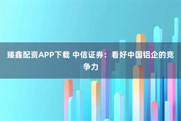 臻鑫配资APP下载 中信证券：看好中国铝企的竞争力