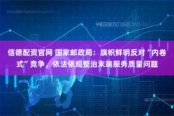 信德配资官网 国家邮政局：旗帜鲜明反对“内卷式”竞争，依法依规整治末端服务质量问题
