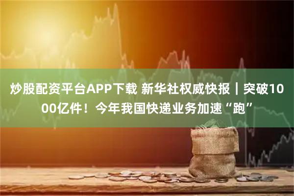 炒股配资平台APP下载 新华社权威快报｜突破1000亿件！今年我国快递业务加速“跑”