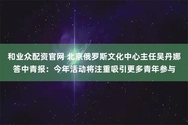 和业众配资官网 北京俄罗斯文化中心主任吴丹娜答中青报：今年活动将注重吸引更多青年参与