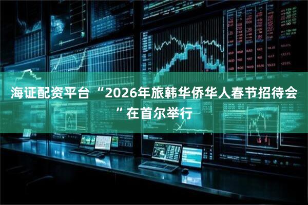 海证配资平台 “2026年旅韩华侨华人春节招待会”在首尔举行