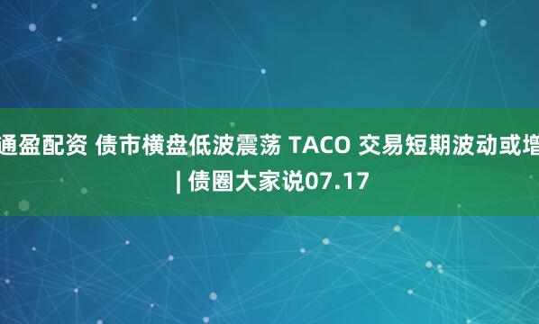通盈配资 债市横盘低波震荡 TACO 交易短期波动或增 | 债圈大家说07.17