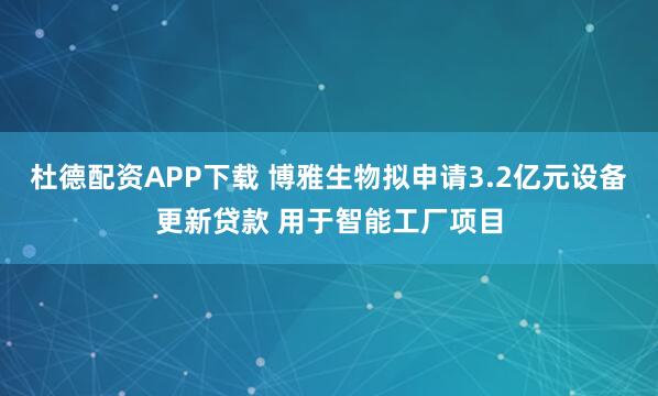 杜德配资APP下载 博雅生物拟申请3.2亿元设备更新贷款 用于智能工厂项目