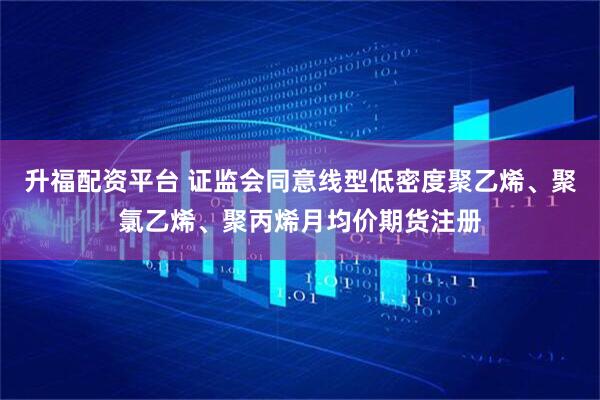 升福配资平台 证监会同意线型低密度聚乙烯、聚氯乙烯、聚丙烯月均价期货注册