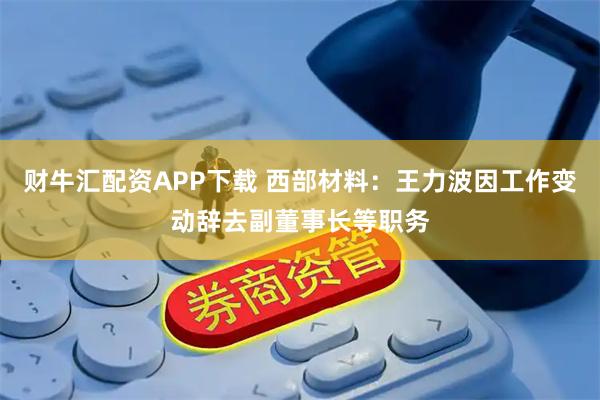 财牛汇配资APP下载 西部材料：王力波因工作变动辞去副董事长等职务