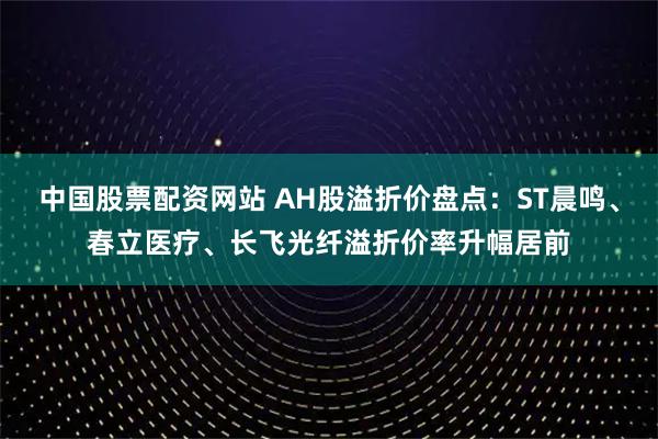 中国股票配资网站 AH股溢折价盘点：ST晨鸣、春立医疗、长飞光纤溢折价率升幅居前