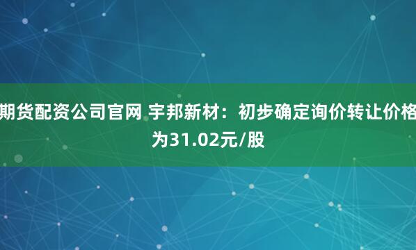 期货配资公司官网 宇邦新材：初步确定询价转让价格为31.02元/股