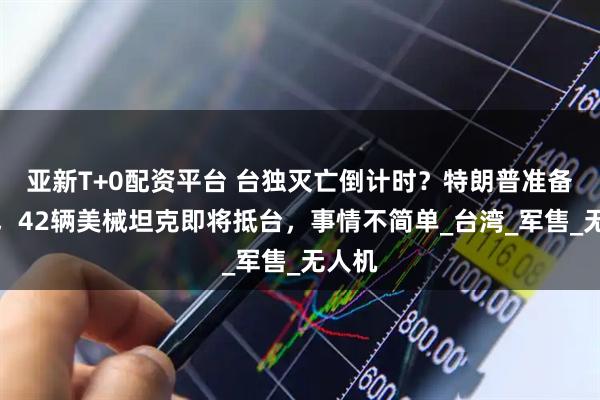 亚新T+0配资平台 台独灭亡倒计时？特朗普准备访华，42辆美械坦克即将抵台，事情不简单_台湾_军售_无人机