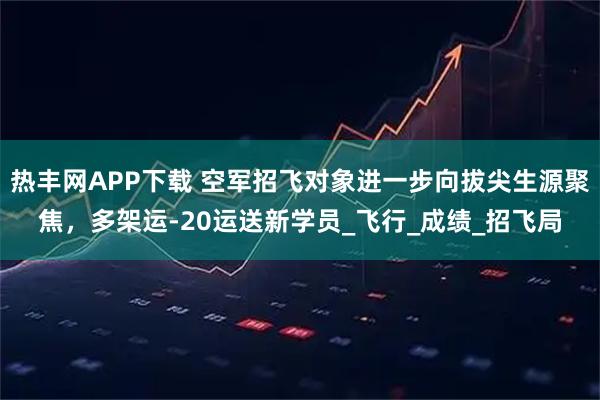 热丰网APP下载 空军招飞对象进一步向拔尖生源聚焦，多架运-20运送新学员_飞行_成绩_招飞局