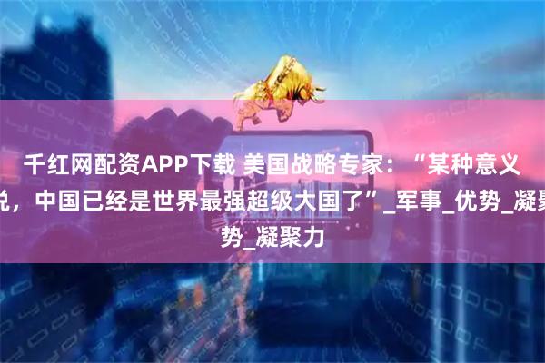 千红网配资APP下载 美国战略专家：“某种意义上说，中国已经是世界最强超级大国了”_军事_优势_凝聚力