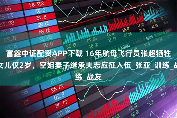富鑫中证配资APP下载 16年航母飞行员张超牺牲，女儿仅2岁，空姐妻子继承夫志应征入伍_张亚_训练_战友
