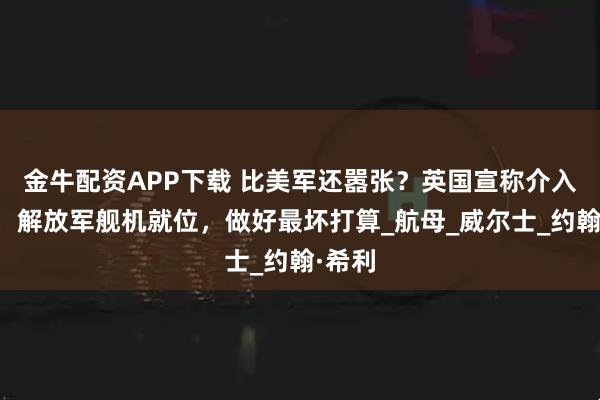 金牛配资APP下载 比美军还嚣张？英国宣称介入台海，解放军舰机就位，做好最坏打算_航母_威尔士_约翰·希利