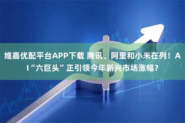 维嘉优配平台APP下载 腾讯、阿里和小米在列！AI“六巨头”正引领今年新兴市场涨幅？