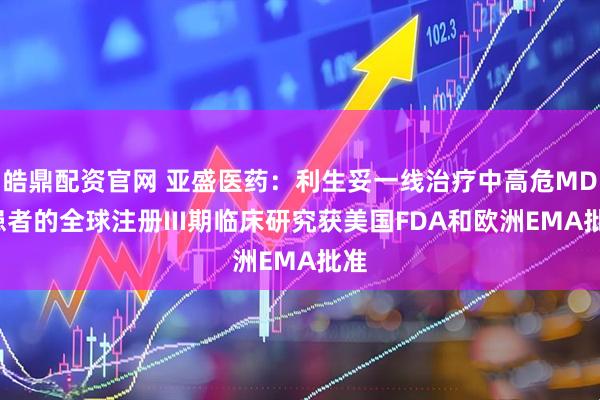 皓鼎配资官网 亚盛医药：利生妥一线治疗中高危MDS患者的全球注册III期临床研究获美国FDA和欧洲EMA批准