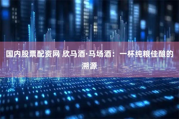 国内股票配资网 欣马酒·马场酒：一杯纯粮佳酿的溯源