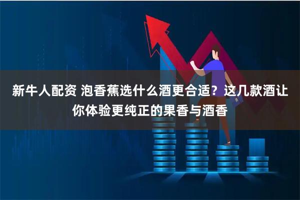 新牛人配资 泡香蕉选什么酒更合适？这几款酒让你体验更纯正的果香与酒香