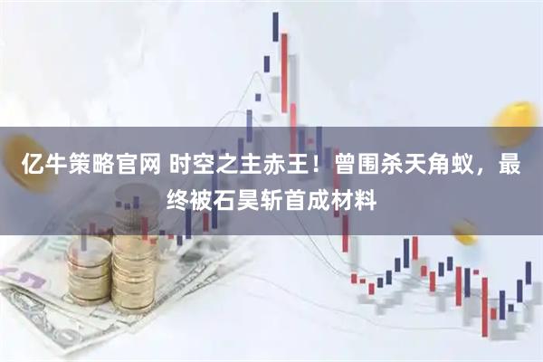 亿牛策略官网 时空之主赤王！曾围杀天角蚁，最终被石昊斩首成材料