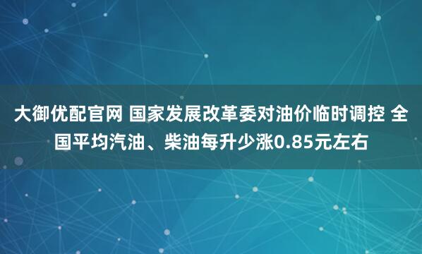 大御优配官网 国家发展改革委对油价临时调控 全国平均汽油、柴油每升少涨0.85元左右