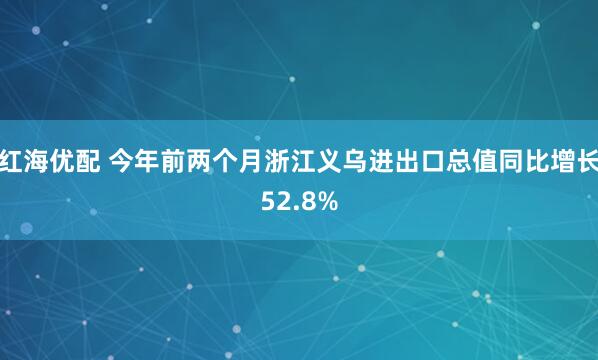 红海优配 今年前两个月浙江义乌进出口总值同比增长52.8%