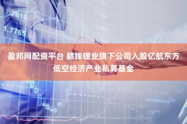 盈邦网配资平台 赣锋锂业旗下公司入股亿航东方低空经济产业私募基金