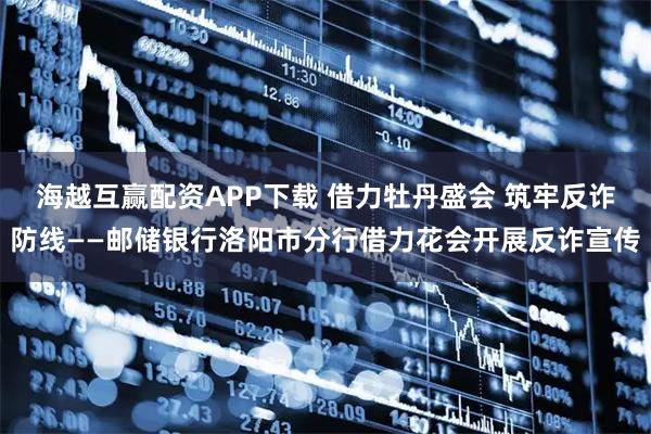 海越互赢配资APP下载 借力牡丹盛会 筑牢反诈防线——邮储银行洛阳市分行借力花会开展反诈宣传